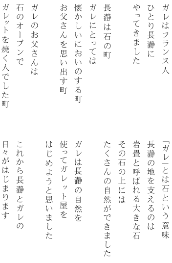 ガレはフランス人 ひとり長瀞にやってきました 「ガレ」は石という意味 ガレのお父さんは石のオーブンでガレットを焼く人でした 長瀞は石の町 ガレにとっては懐かしいにおいのする町 ガレは長瀞の自然を使って お店をはじめました 長瀞とガレの日々がはじまります